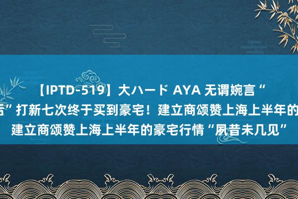 【IPTD-519】大ハード AYA 无谓婉言“为了投资”，上海“90后”打新七次终于买到豪宅！建立商颂赞上海上半年的豪宅行情“夙昔未几见”