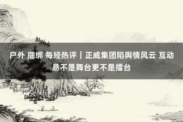 户外 捆绑 每经热评｜正威集团陷舆情风云 互动易不是舞台更不是擂台