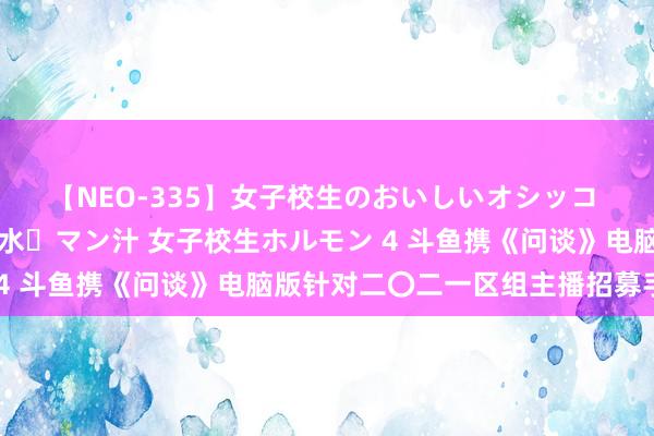 【NEO-335】女子校生のおいしいオシッコ 放尿・よだれ・唾・鼻水・マン汁 女子校生ホルモン 4 斗鱼携《问谈》电脑版针对二〇二一区组主播招募手脚