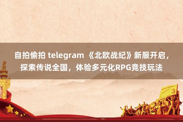 自拍偷拍 telegram 《北欧战纪》新服开启，探索传说全国，体验多元化RPG竞技玩法