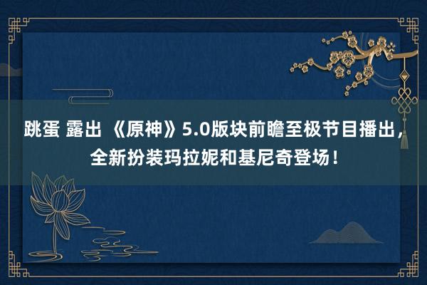 跳蛋 露出 《原神》5.0版块前瞻至极节目播出，全新扮装玛拉妮和基尼奇登场！