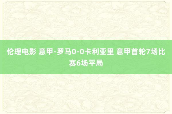 伦理电影 意甲-罗马0-0卡利亚里 意甲首轮7场比赛6场平局