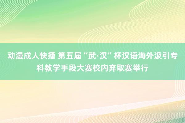 动漫成人快播 第五届“武·汉”杯汉语海外汲引专科教学手段大赛校内弃取赛举行