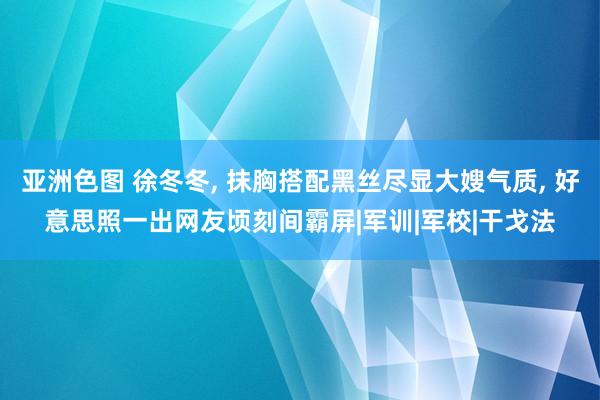 亚洲色图 徐冬冬， 抹胸搭配黑丝尽显大嫂气质， 好意思照一出网友顷刻间霸屏|军训|军校|干戈法