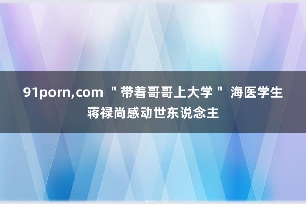 91porn，com ＂带着哥哥上大学＂ 海医学生蒋禄尚感动世东说念主