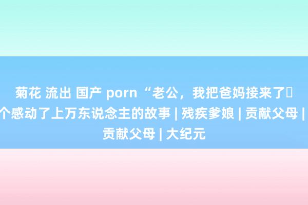 菊花 流出 国产 porn “老公，我把爸妈接来了⋯⋯”一个感动了上万东说念主的故事 | 残疾爹娘 | 贡献父母 | 大纪元