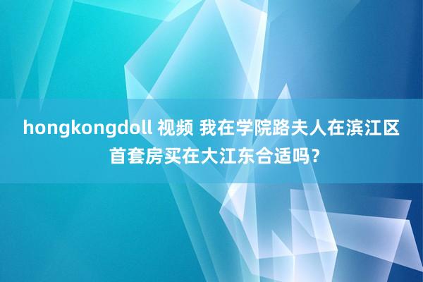 hongkongdoll 视频 我在学院路夫人在滨江区 首套房买在大江东合适吗？