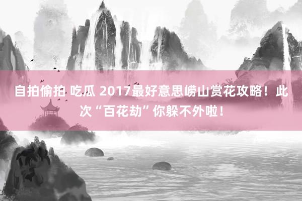 自拍偷拍 吃瓜 2017最好意思崂山赏花攻略！此次“百花劫”你躲不外啦！