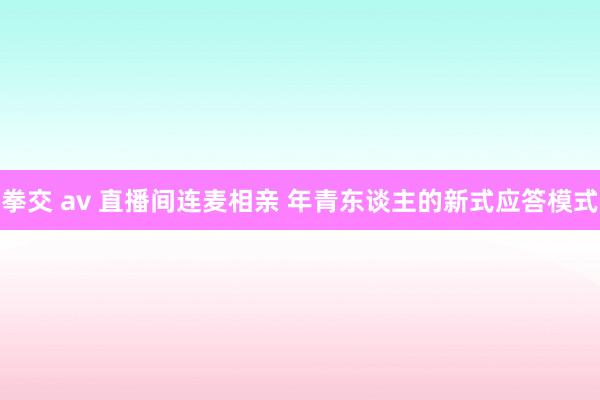 拳交 av 直播间连麦相亲 年青东谈主的新式应答模式